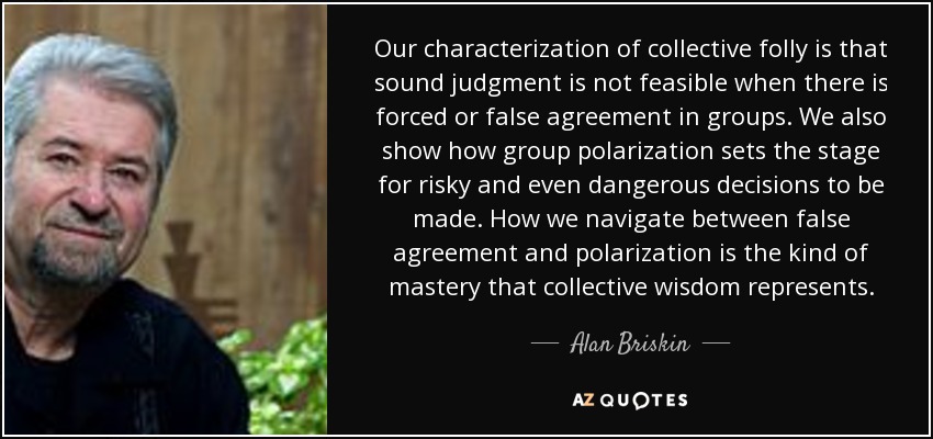Our characterization of collective folly is that sound judgment is not feasible when there is forced or false agreement in groups. We also show how group polarization sets the stage for risky and even dangerous decisions to be made. How we navigate between false agreement and polarization is the kind of mastery that collective wisdom represents. - Alan Briskin
