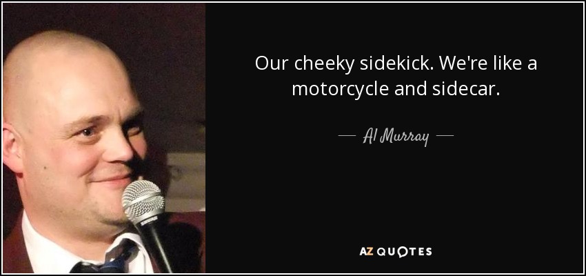 Our cheeky sidekick. We're like a motorcycle and sidecar. - Al Murray
