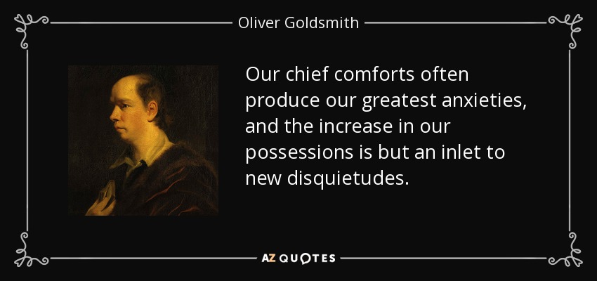 Our chief comforts often produce our greatest anxieties, and the increase in our possessions is but an inlet to new disquietudes. - Oliver Goldsmith