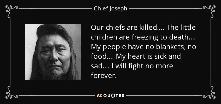 Our chiefs are killed. . . . The little children are freezing to death. . . . My people have no blankets, no food. . . . My heart is sick and sad. . . . I will fight no more forever. - Chief Joseph