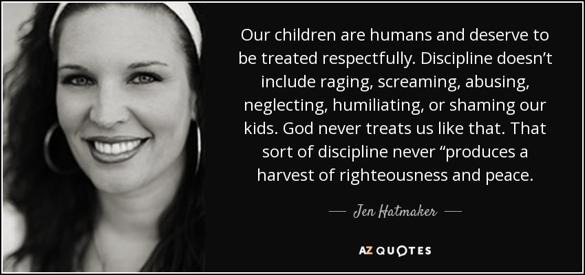 Our children are humans and deserve to be treated respectfully. Discipline doesn’t include raging, screaming, abusing, neglecting, humiliating, or shaming our kids. God never treats us like that. That sort of discipline never “produces a harvest of righteousness and peace. - Jen Hatmaker