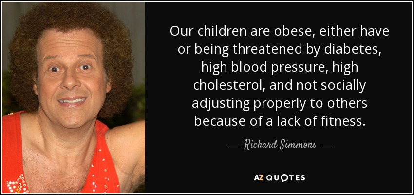 Our children are obese, either have or being threatened by diabetes, high blood pressure, high cholesterol, and not socially adjusting properly to others because of a lack of fitness. - Richard Simmons