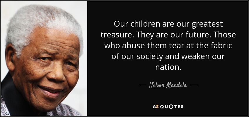 Our children are our greatest treasure. They are our future. Those who abuse them tear at the fabric of our society and weaken our nation. - Nelson Mandela