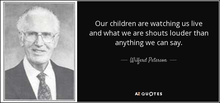 Our children are watching us live and what we are shouts louder than anything we can say. - Wilferd Peterson