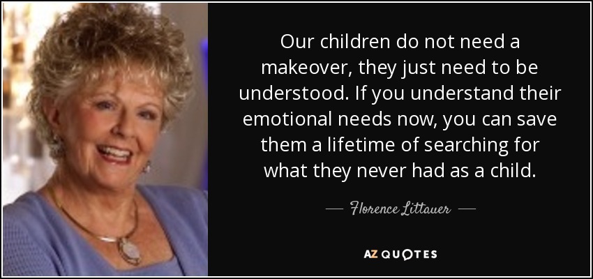 Our children do not need a makeover, they just need to be understood. If you understand their emotional needs now, you can save them a lifetime of searching for what they never had as a child. - Florence Littauer