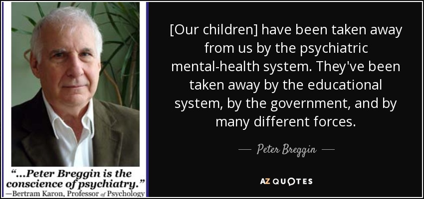 [Our children] have been taken away from us by the psychiatric mental-health system. They've been taken away by the educational system, by the government, and by many different forces. - Peter Breggin
