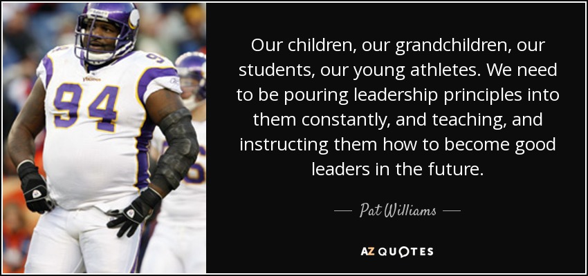Our children, our grandchildren, our students, our young athletes. We need to be pouring leadership principles into them constantly, and teaching, and instructing them how to become good leaders in the future. - Pat Williams