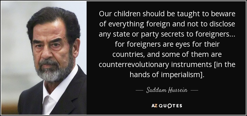 Our children should be taught to beware of everything foreign and not to disclose any state or party secrets to foreigners... for foreigners are eyes for their countries, and some of them are counterrevolutionary instruments [in the hands of imperialism]. - Saddam Hussein