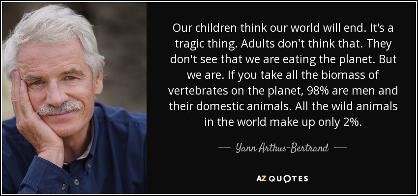 Our children think our world will end. It's a tragic thing. Adults don't think that. They don't see that we are eating the planet. But we are. If you take all the biomass of vertebrates on the planet, 98% are men and their domestic animals. All the wild animals in the world make up only 2%. - Yann Arthus-Bertrand