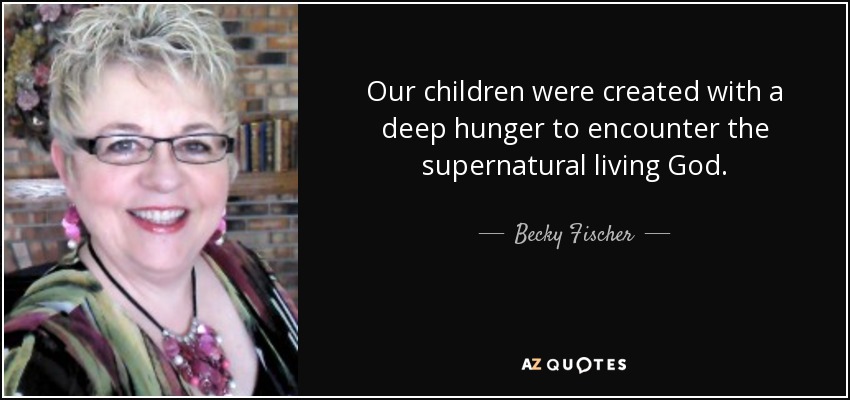 Our children were created with a deep hunger to encounter the supernatural living God. - Becky Fischer