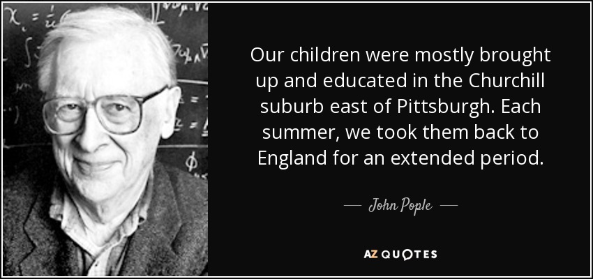 Our children were mostly brought up and educated in the Churchill suburb east of Pittsburgh. Each summer, we took them back to England for an extended period. - John Pople