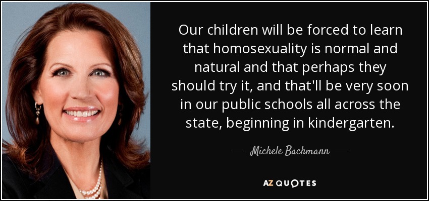 Our children will be forced to learn that homosexuality is normal and natural and that perhaps they should try it, and that'll be very soon in our public schools all across the state, beginning in kindergarten. - Michele Bachmann