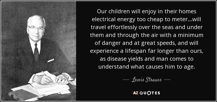 Our children will enjoy in their homes electrical energy too cheap to meter...will travel effortlessly over the seas and under them and through the air with a minimum of danger and at great speeds, and will experience a lifespan far longer than ours, as disease yields and man comes to understand what causes him to age. - Lewis Strauss