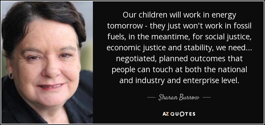 Our children will work in energy tomorrow - they just won't work in fossil fuels, in the meantime, for social justice, economic justice and stability, we need ... negotiated, planned outcomes that people can touch at both the national and industry and enterprise level. - Sharan Burrow