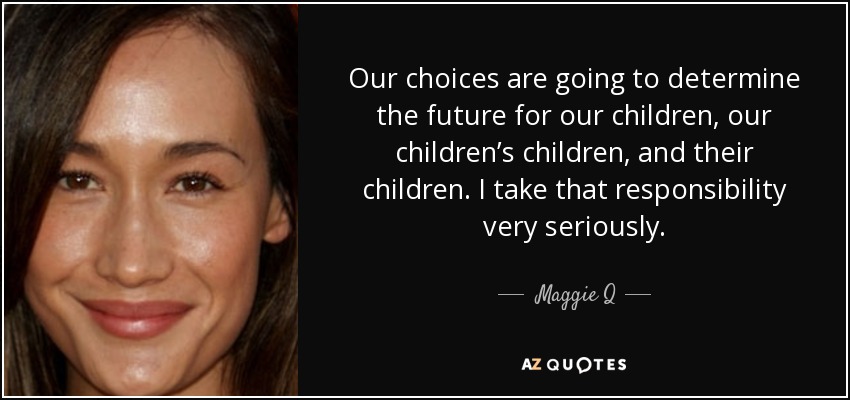 Our choices are going to determine the future for our children, our children’s children, and their children. I take that responsibility very seriously. - Maggie Q