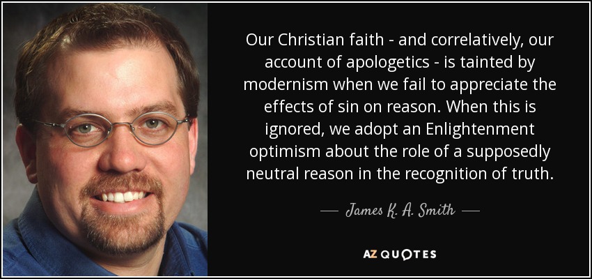 Our Christian faith - and correlatively, our account of apologetics - is tainted by modernism when we fail to appreciate the effects of sin on reason. When this is ignored, we adopt an Enlightenment optimism about the role of a supposedly neutral reason in the recognition of truth. - James K. A. Smith