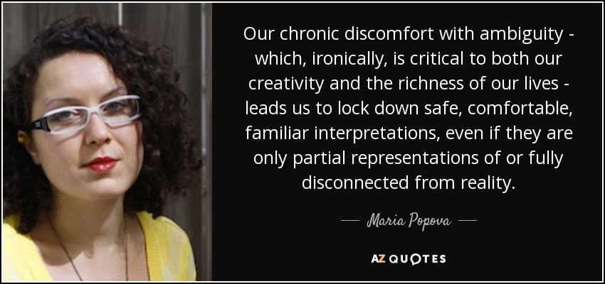 Our chronic discomfort with ambiguity - which, ironically, is critical to both our creativity and the richness of our lives - leads us to lock down safe, comfortable, familiar interpretations, even if they are only partial representations of or fully disconnected from reality. - Maria Popova