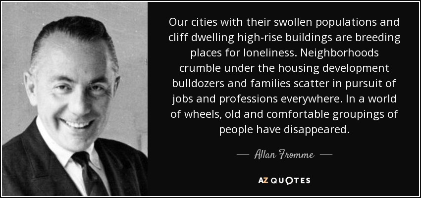 Our cities with their swollen populations and cliff dwelling high-rise buildings are breeding places for loneliness. Neighborhoods crumble under the housing development bulldozers and families scatter in pursuit of jobs and professions everywhere. In a world of wheels, old and comfortable groupings of people have disappeared. - Allan Fromme