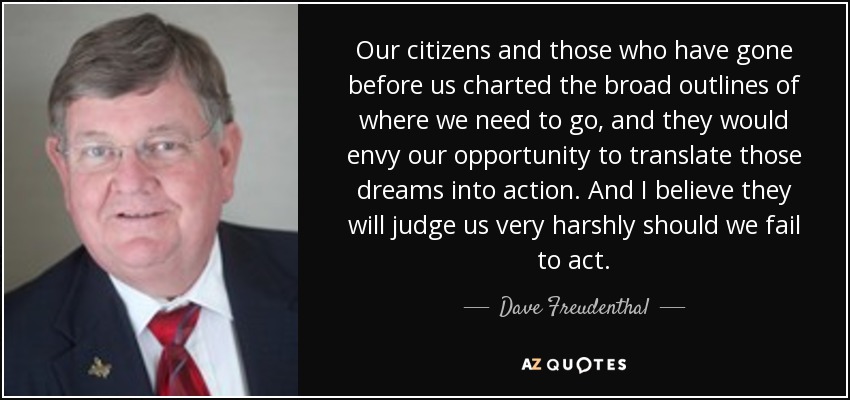Our citizens and those who have gone before us charted the broad outlines of where we need to go, and they would envy our opportunity to translate those dreams into action. And I believe they will judge us very harshly should we fail to act. - Dave Freudenthal