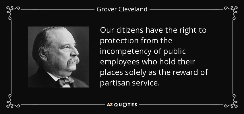 Our citizens have the right to protection from the incompetency of public employees who hold their places solely as the reward of partisan service. - Grover Cleveland