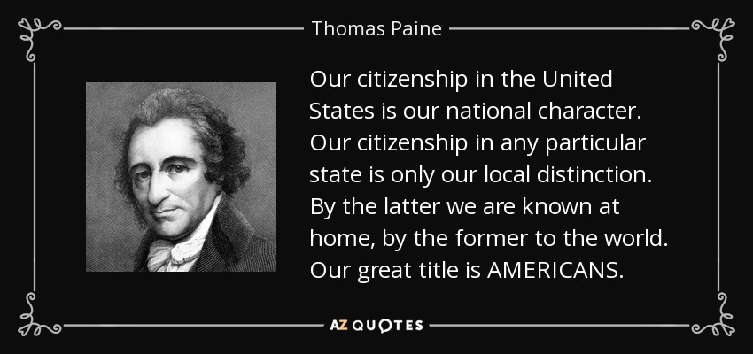 Our citizenship in the United States is our national character. Our citizenship in any particular state is only our local distinction. By the latter we are known at home, by the former to the world. Our great title is AMERICANS. - Thomas Paine