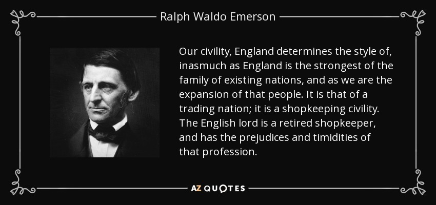 Our civility, England determines the style of, inasmuch as England is the strongest of the family of existing nations, and as we are the expansion of that people. It is that of a trading nation; it is a shopkeeping civility. The English lord is a retired shopkeeper, and has the prejudices and timidities of that profession. - Ralph Waldo Emerson