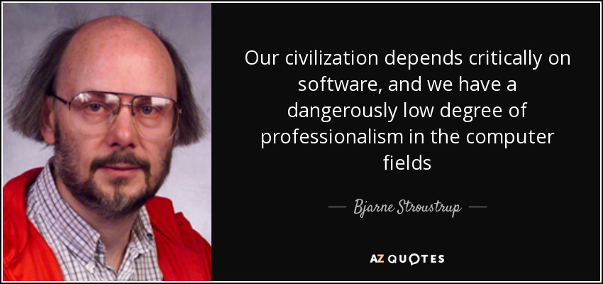 Our civilization depends critically on software, and we have a dangerously low degree of professionalism in the computer fields - Bjarne Stroustrup