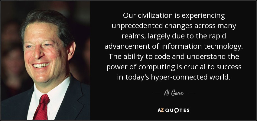 Our civilization is experiencing unprecedented changes across many realms, largely due to the rapid advancement of information technology. The ability to code and understand the power of computing is crucial to success in today's hyper-connected world. - Al Gore