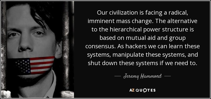 Our civilization is facing a radical, imminent mass change. The alternative to the hierarchical power structure is based on mutual aid and group consensus. As hackers we can learn these systems, manipulate these systems, and shut down these systems if we need to. - Jeremy Hammond