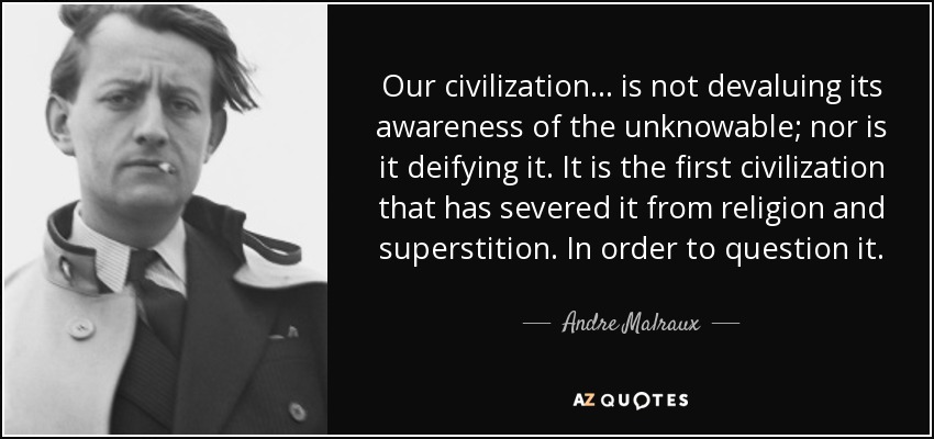 Our civilization ... is not devaluing its awareness of the unknowable; nor is it deifying it. It is the first civilization that has severed it from religion and superstition. In order to question it. - Andre Malraux