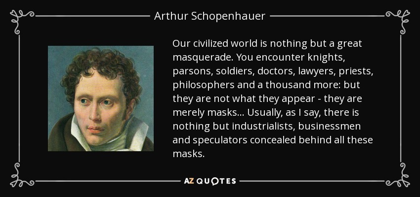 Our civilized world is nothing but a great masquerade. You encounter knights, parsons, soldiers, doctors, lawyers, priests, philosophers and a thousand more: but they are not what they appear - they are merely masks... Usually, as I say, there is nothing but industrialists, businessmen and speculators concealed behind all these masks. - Arthur Schopenhauer