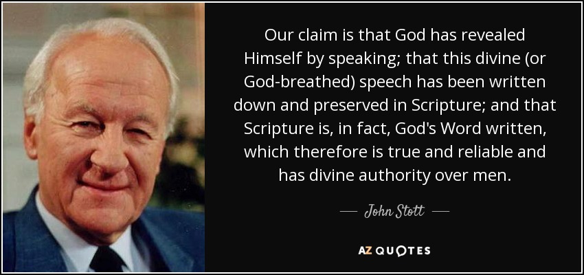 Our claim is that God has revealed Himself by speaking; that this divine (or God-breathed) speech has been written down and preserved in Scripture; and that Scripture is, in fact, God's Word written, which therefore is true and reliable and has divine authority over men. - John Stott