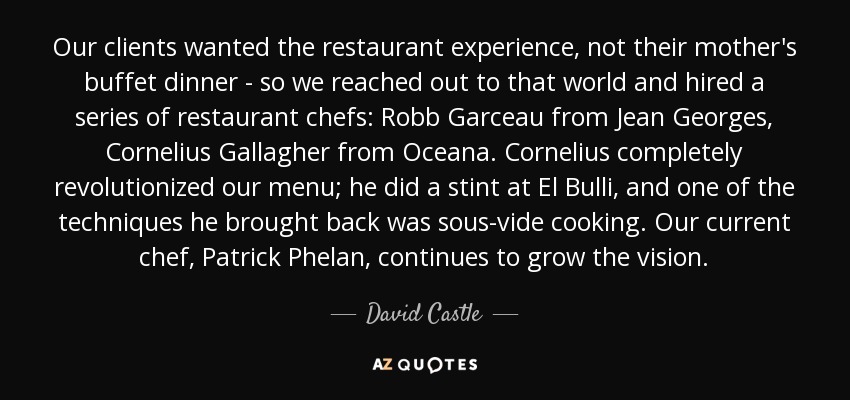 Our clients wanted the restaurant experience, not their mother's buffet dinner - so we reached out to that world and hired a series of restaurant chefs: Robb Garceau from Jean Georges, Cornelius Gallagher from Oceana. Cornelius completely revolutionized our menu; he did a stint at El Bulli, and one of the techniques he brought back was sous-vide cooking. Our current chef, Patrick Phelan, continues to grow the vision. - David Castle