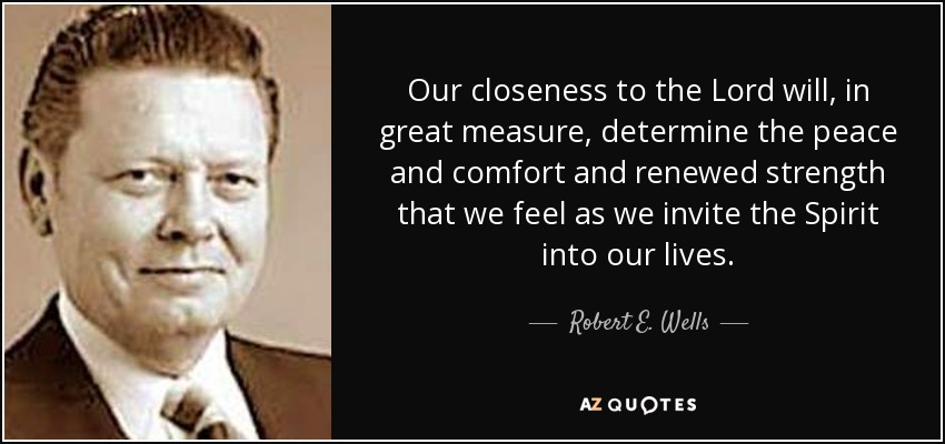 Our closeness to the Lord will, in great measure, determine the peace and comfort and renewed strength that we feel as we invite the Spirit into our lives. - Robert E. Wells