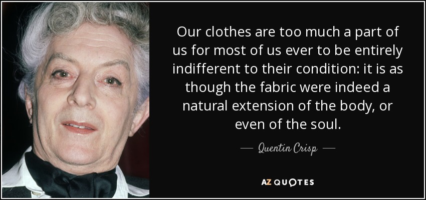 Our clothes are too much a part of us for most of us ever to be entirely indifferent to their condition: it is as though the fabric were indeed a natural extension of the body, or even of the soul. - Quentin Crisp