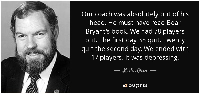 Our coach was absolutely out of his head. He must have read Bear Bryant's book. We had 78 players out. The first day 35 quit. Twenty quit the second day. We ended with 17 players. It was depressing. - Merlin Olsen