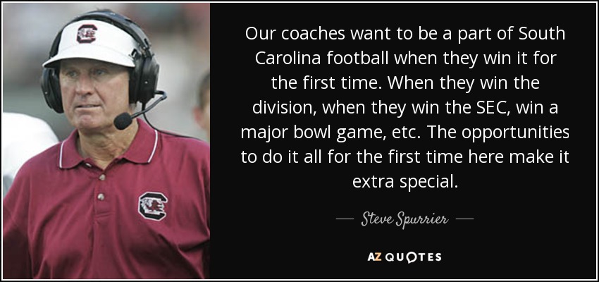 Our coaches want to be a part of South Carolina football when they win it for the first time. When they win the division, when they win the SEC, win a major bowl game, etc. The opportunities to do it all for the first time here make it extra special. - Steve Spurrier