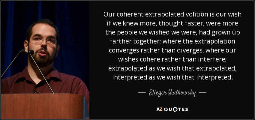 Our coherent extrapolated volition is our wish if we knew more, thought faster, were more the people we wished we were, had grown up farther together; where the extrapolation converges rather than diverges, where our wishes cohere rather than interfere; extrapolated as we wish that extrapolated, interpreted as we wish that interpreted. - Eliezer Yudkowsky