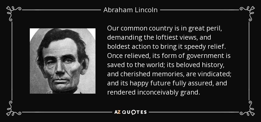 Our common country is in great peril, demanding the loftiest views, and boldest action to bring it speedy relief. Once relieved, its form of government is saved to the world; its beloved history, and cherished memories, are vindicated; and its happy future fully assured, and rendered inconceivably grand. - Abraham Lincoln