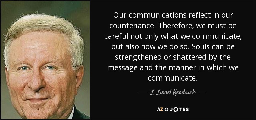Our communications reflect in our countenance. Therefore, we must be careful not only what we communicate, but also how we do so. Souls can be strengthened or shattered by the message and the manner in which we communicate. - L. Lionel Kendrick