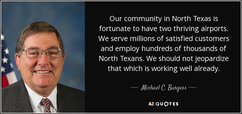 Our community in North Texas is fortunate to have two thriving airports. We serve millions of satisfied customers and employ hundreds of thousands of North Texans. We should not jeopardize that which is working well already. - Michael C. Burgess