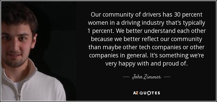 Our community of drivers has 30 percent women in a driving industry that's typically 1 percent. We better understand each other because we better reflect our community than maybe other tech companies or other companies in general. It's something we're very happy with and proud of. - John Zimmer
