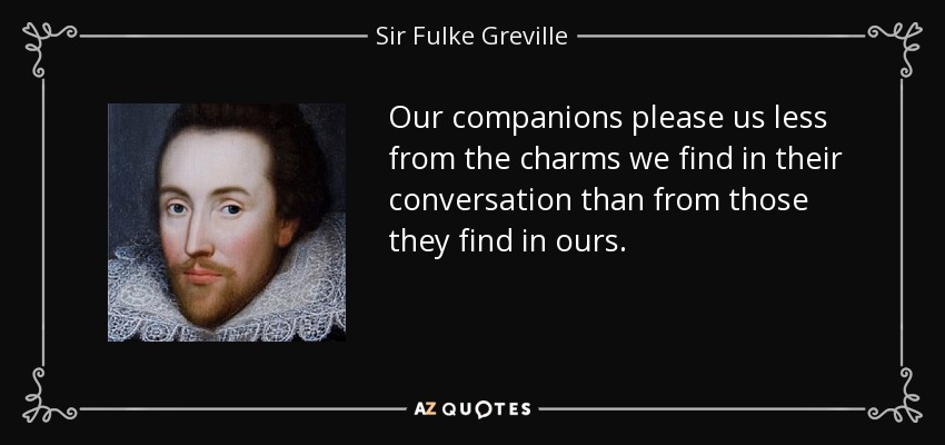 Our companions please us less from the charms we find in their conversation than from those they find in ours. - Sir Fulke Greville