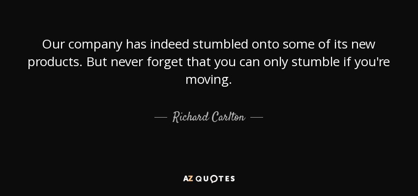 Our company has indeed stumbled onto some of its new products. But never forget that you can only stumble if you're moving. - Richard Carlton