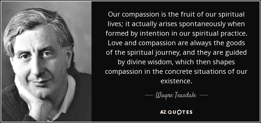 Our compassion is the fruit of our spiritual lives; it actually arises spontaneously when formed by intention in our spiritual practice. Love and compassion are always the goods of the spiritual journey, and they are guided by divine wisdom, which then shapes compassion in the concrete situations of our existence. - Wayne Teasdale
