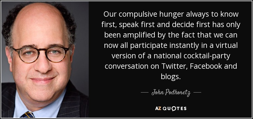 Our compulsive hunger always to know first, speak first and decide first has only been amplified by the fact that we can now all participate instantly in a virtual version of a national cocktail-party conversation on Twitter, Facebook and blogs. - John Podhoretz