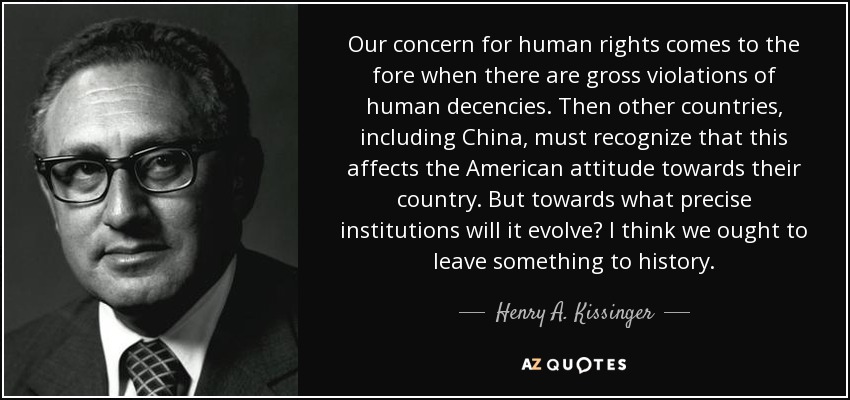 Our concern for human rights comes to the fore when there are gross violations of human decencies. Then other countries, including China, must recognize that this affects the American attitude towards their country. But towards what precise institutions will it evolve? I think we ought to leave something to history. - Henry A. Kissinger