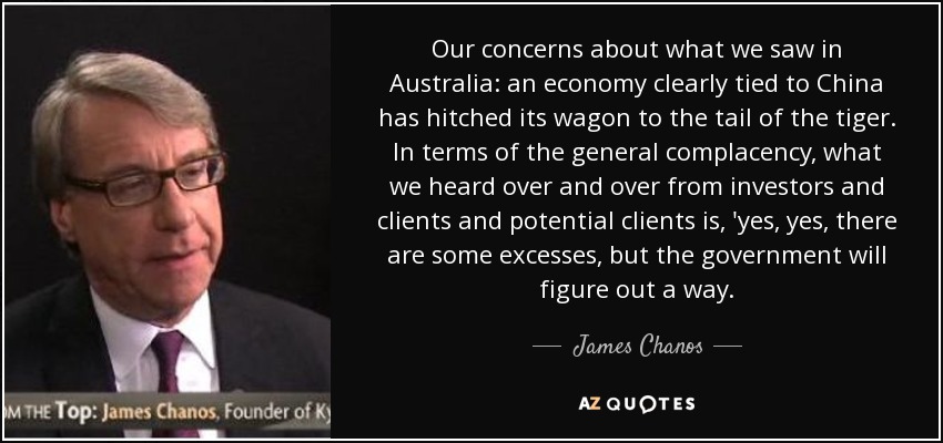 Our concerns about what we saw in Australia: an economy clearly tied to China has hitched its wagon to the tail of the tiger. In terms of the general complacency, what we heard over and over from investors and clients and potential clients is, 'yes, yes, there are some excesses, but the government will figure out a way. - James Chanos