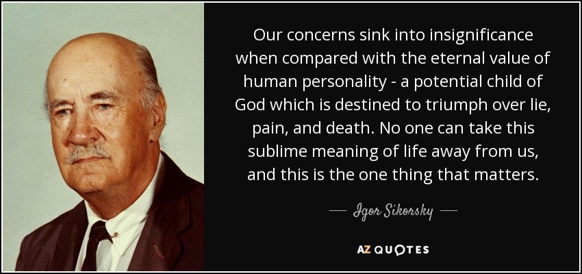 Our concerns sink into insignificance when compared with the eternal value of human personality - a potential child of God which is destined to triumph over lie, pain, and death. No one can take this sublime meaning of life away from us, and this is the one thing that matters. - Igor Sikorsky