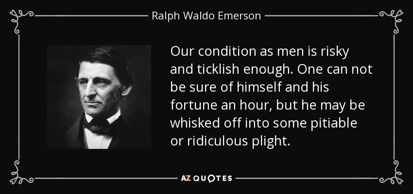 Our condition as men is risky and ticklish enough. One can not be sure of himself and his fortune an hour, but he may be whisked off into some pitiable or ridiculous plight. - Ralph Waldo Emerson